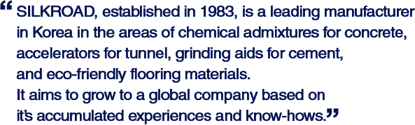 SILKROAD, established in 1983, is a leading manufacturer in Korea in the areas of chemical admixtures for concrete, accelerators for tunnel, grinding aids for cement, and eco-friendly flooring materials. It aims to grow to a global company based on it's accumulated experiences and know-hows