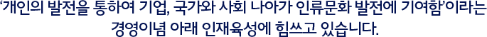 ‘개인의 발전을 통하여 기업, 국가와 사회 나아가 인류문화발전에 기여함’이라는 경영이념 아래 인재확보 및 육성에 힘쓰고 있습니다.