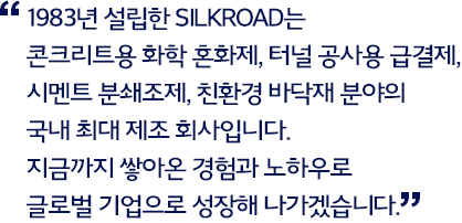 1983년 설립한 SILKROAD는 콘크리트용 화학 혼화제, 터널 공사용 급결제, 시멘트 분쇄조제, 친환경 바닥재 분야의 국내 최대 제조 회사입니다. 지금까지 쌓아온 경험과 노하우로 글로벌 기업으로 성장해 나가겠습니다.