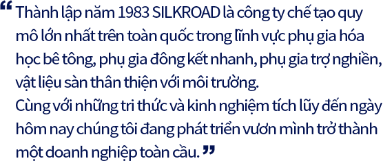 Thành lập năm 1983 SILKROAD là công ty chế tạo quy mô lớn nhất trên toàn quốc trong lĩnh vực phụ gia hóa học bê tông, phụ gia đông kết nhanh, phụ gia trợ nghiền, vật liệu sàn thân thiện với môi trường. Cùng với những tri thức và kinh nghiệm tích lũy đến ngày hôm nay chúng tôi đang phát triển vươn mình trở thành một doanh nghiệp toàn cầu.