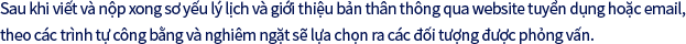 Sau khi viết và nộp xong sơ yếu lý lịch và giới thiệu bản thân thông qua website tuyển dụng hoặc email, theo các trình tự công bằng và nghiêm ngặt sẽ lựa chọn ra các đối tượng được phỏng vấn.