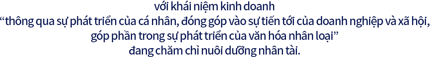 với khái niệm kinh doanh “thông qua sự phát triển của cá nhân, đóng góp vào sự tiến tới của doanh nghiệp và xã hội, góp phần trong sự phát triển của văn hóa nhân loại” đang chăm chỉ nuôi dưỡng nhân tài.